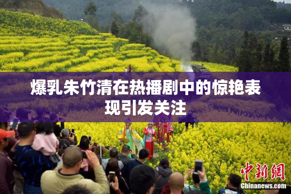 爆乳朱竹清在热播剧中的惊艳表现引发关注
