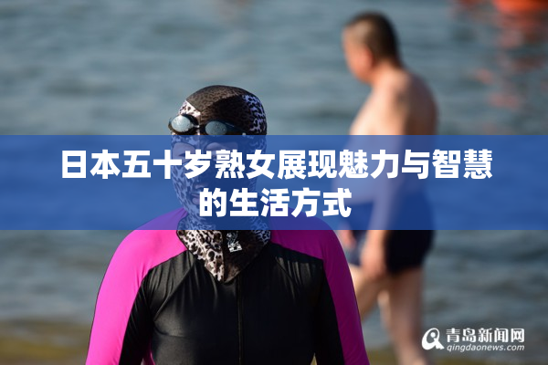 日本五十岁熟女展现魅力与智慧的生活方式