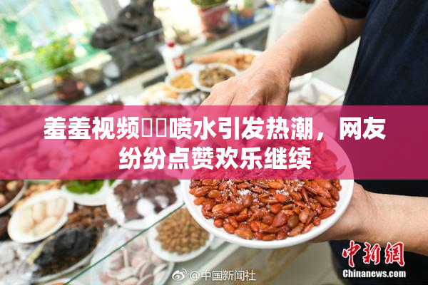 羞羞视频❌‌喷水引发热潮，网友纷纷点赞欢乐继续
