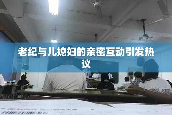 老纪与儿媳妇的亲密互动引发热议