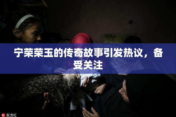 宁荣荣玉的传奇故事引发热议，备受关注