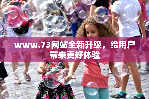 www.73网站全新升级，给用户带来更好体验