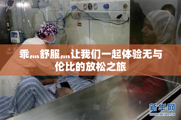乖灬舒服灬让我们一起体验无与伦比的放松之旅