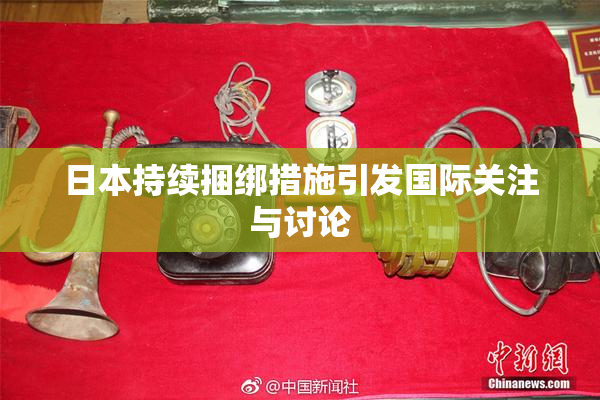 日本持续捆绑措施引发国际关注与讨论