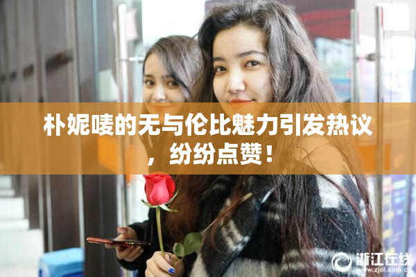 朴妮唛的无与伦比魅力引发热议，纷纷点赞！