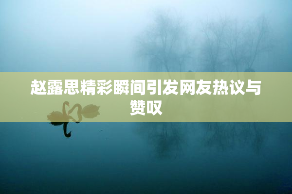 赵露思精彩瞬间引发网友热议与赞叹