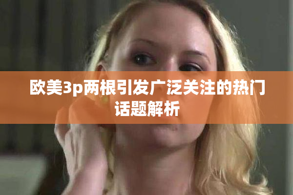 欧美3p两根引发广泛关注的热门话题解析