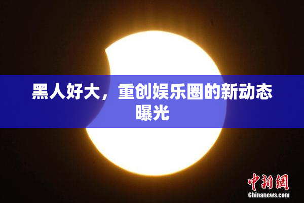 黑人好大，重创娱乐圈的新动态曝光