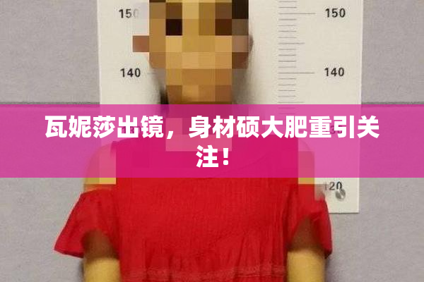 瓦妮莎出镜，身材硕大肥重引关注！