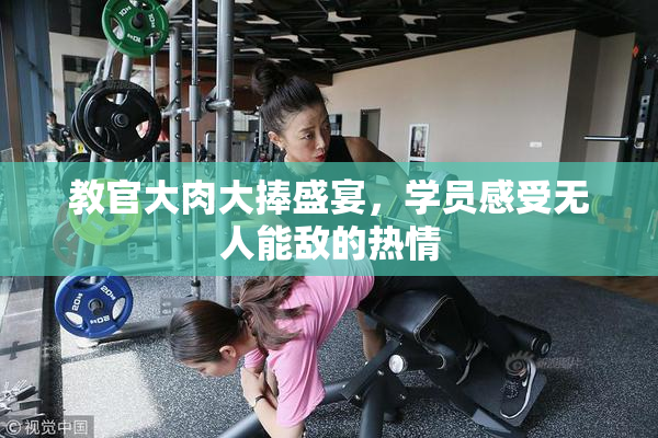 教官大肉大捧盛宴，学员感受无人能敌的热情