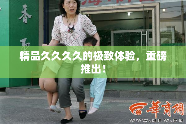 精品久久久久的极致体验，重磅推出！