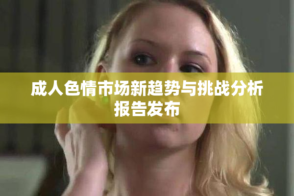 成人色情市场新趋势与挑战分析报告发布