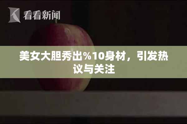 美女大胆秀出%10身材，引发热议与关注