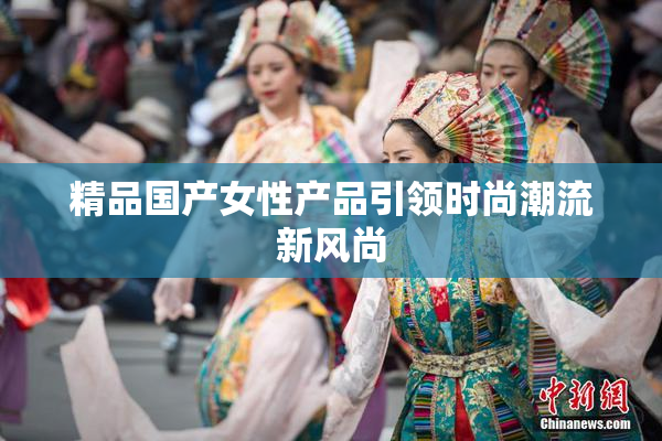 精品国产女性产品引领时尚潮流新风尚
