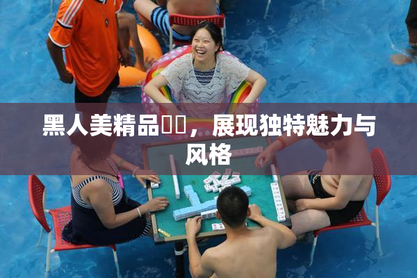 黑人美精品❌‌，展现独特魅力与风格