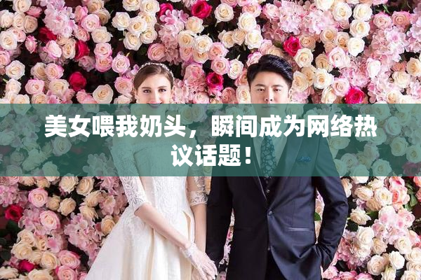 美女喂我奶头，瞬间成为网络热议话题！