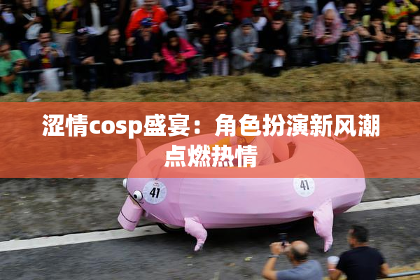 涩情cosp盛宴：角色扮演新风潮点燃热情