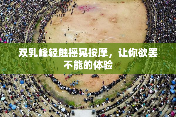 双乳峰轻触摇晃按摩，让你欲罢不能的体验