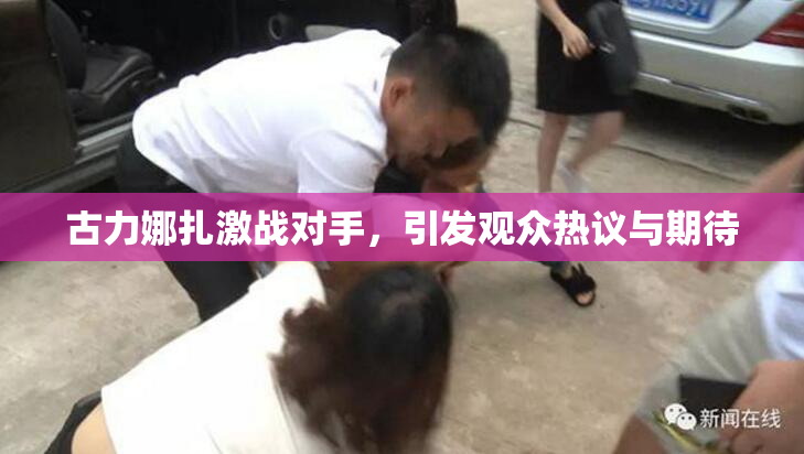 古力娜扎激战对手，引发观众热议与期待