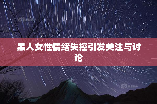 黑人女性情绪失控引发关注与讨论