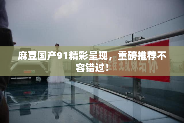麻豆国产91精彩呈现，重磅推荐不容错过！