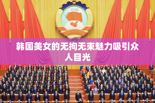 韩国美女的无拘无束魅力吸引众人目光