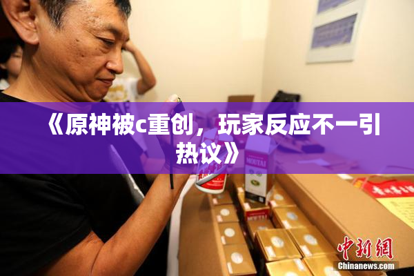 《原神被c重创，玩家反应不一引热议》
