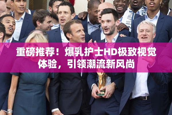 重磅推荐！爆乳护士HD极致视觉体验，引领潮流新风尚