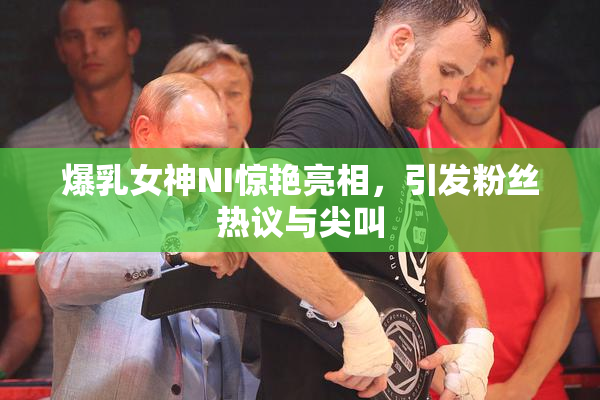 爆乳女神NI惊艳亮相，引发粉丝热议与尖叫