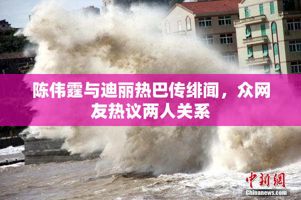 陈伟霆与迪丽热巴传绯闻，众网友热议两人关系