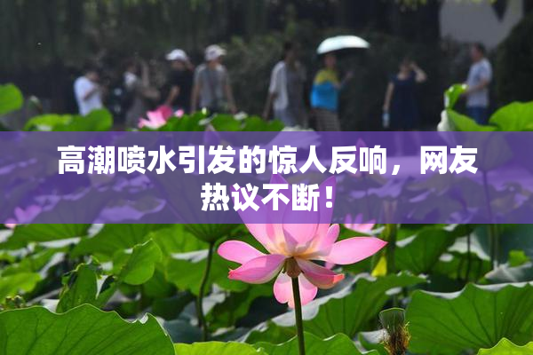 高潮喷水引发的惊人反响，网友热议不断！