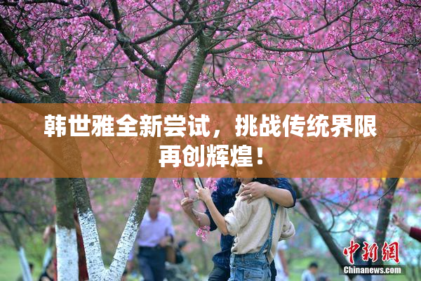 韩世雅全新尝试，挑战传统界限再创辉煌！