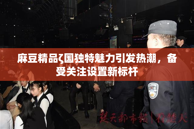 麻豆精品ζ国独特魅力引发热潮，备受关注设置新标杆