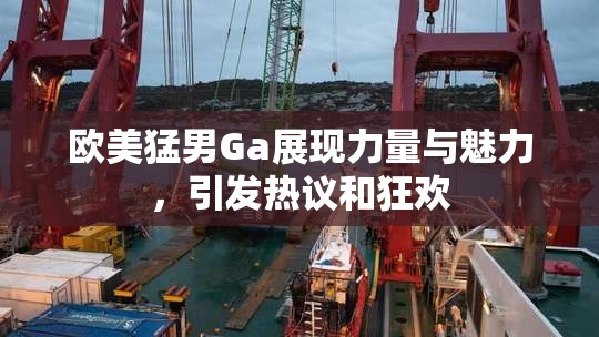 欧美猛男Ga展现力量与魅力，引发热议和狂欢