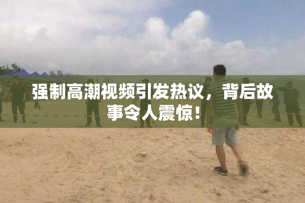 强制高潮视频引发热议，背后故事令人震惊！