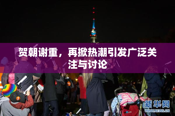 贺朝谢重，再掀热潮引发广泛关注与讨论