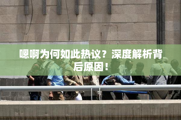 嗯啊为何如此热议？深度解析背后原因！