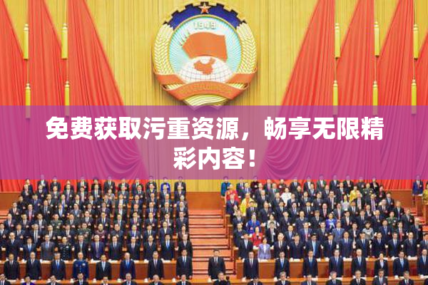 免费获取污重资源，畅享无限精彩内容！