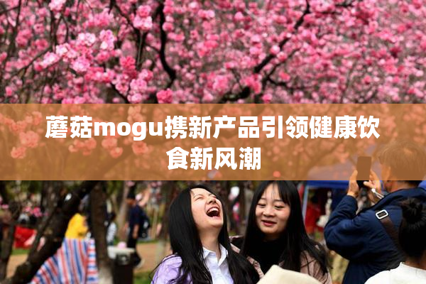 蘑菇mogu携新产品引领健康饮食新风潮