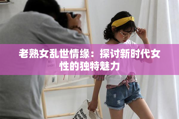 老熟女乱世情缘：探讨新时代女性的独特魅力