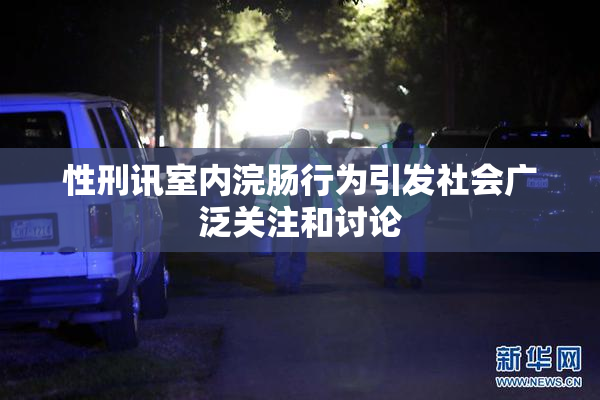 性刑讯室内浣肠行为引发社会广泛关注和讨论