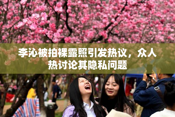 李沁被拍裸露照引发热议，众人热讨论其隐私问题