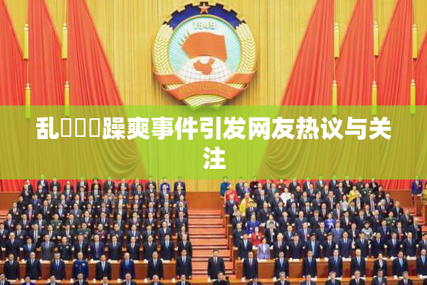 乱婬妺妺躁爽事件引发网友热议与关注