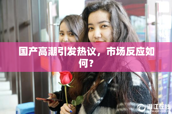国产高潮引发热议，市场反应如何？