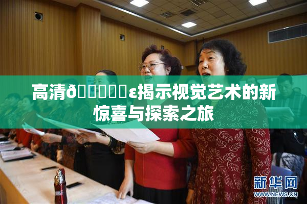 高清🔞❌‌ε揭示视觉艺术的新惊喜与探索之旅