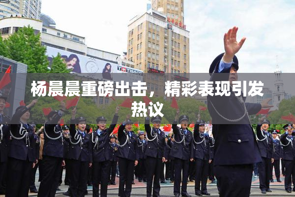杨晨晨重磅出击，精彩表现引发热议
