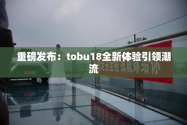 重磅发布：tobu18全新体验引领潮流