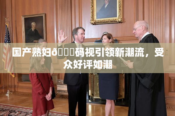 国产熟妇🈚码视引领新潮流，受众好评如潮