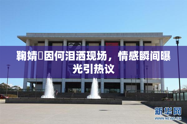 鞠婧祎因何泪洒现场，情感瞬间曝光引热议