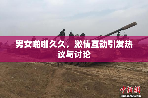 男女啪啪久久，激情互动引发热议与讨论